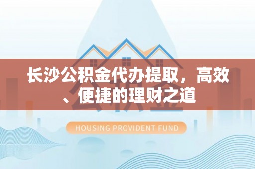 鹰潭长沙公积金代办提取，高效、便捷的理财之道