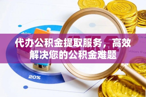 鹰潭代办公积金提取服务，高效解决您的公积金难题