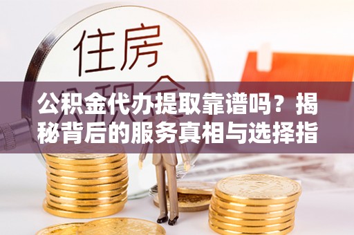 鹰潭公积金代办提取靠谱吗？揭秘背后的服务真相与选择指南