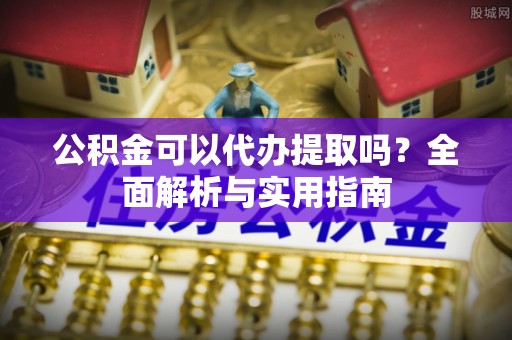 鹰潭公积金可以代办提取吗？全面解析与实用指南