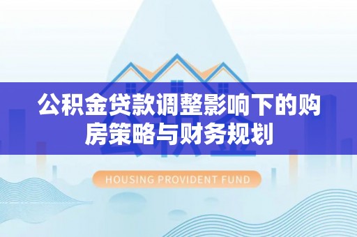 鹰潭公积金贷款调整影响下的购房策略与财务规划