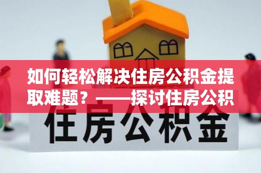 鹰潭如何轻松解决住房公积金提取难题？——探讨住房公积金提取代办服务