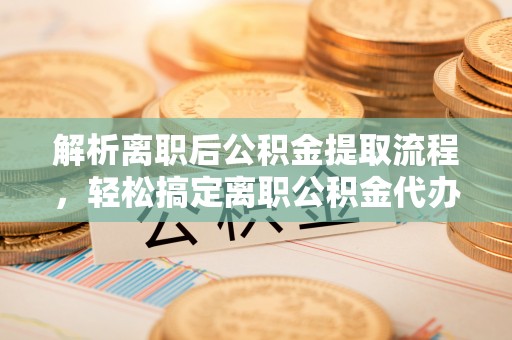 鹰潭解析离职后公积金提取流程，轻松搞定离职公积金代办提取手续