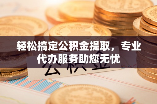鹰潭轻松搞定公积金提取，专业代办服务助您无忧
