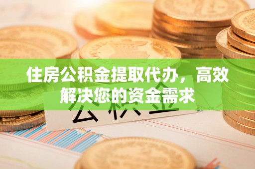 鹰潭住房公积金提取代办，高效解决您的资金需求