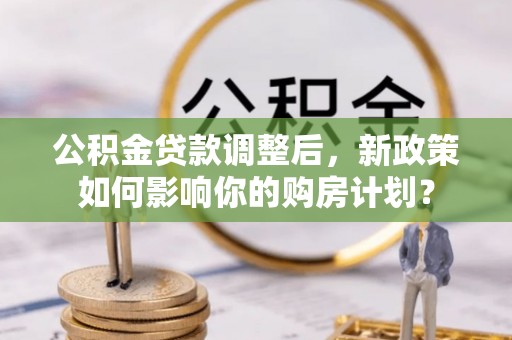 鹰潭公积金贷款调整后，新政策如何影响你的购房计划？