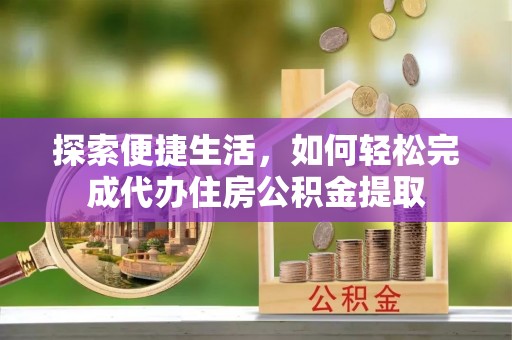 鹰潭探索便捷生活，如何轻松完成代办住房公积金提取