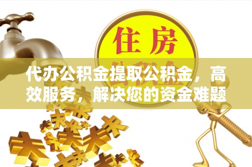 鹰潭代办公积金提取公积金，高效服务，解决您的资金难题