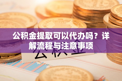 鹰潭公积金提取可以代办吗？详解流程与注意事项