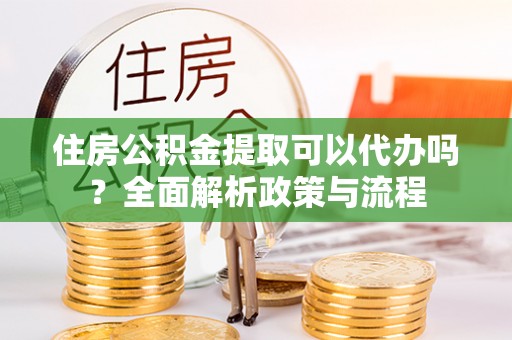 鹰潭住房公积金提取可以代办吗？全面解析政策与流程