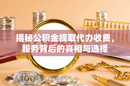 鹰潭揭秘公积金提取代办收费，服务背后的真相与选择