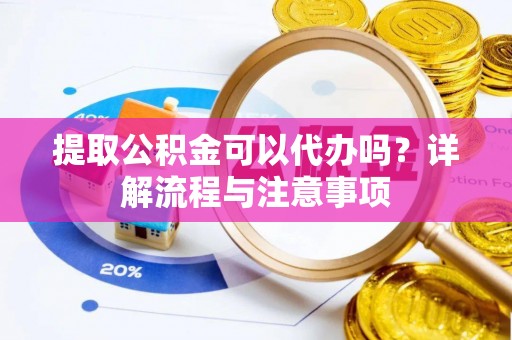 鹰潭提取公积金可以代办吗？详解流程与注意事项