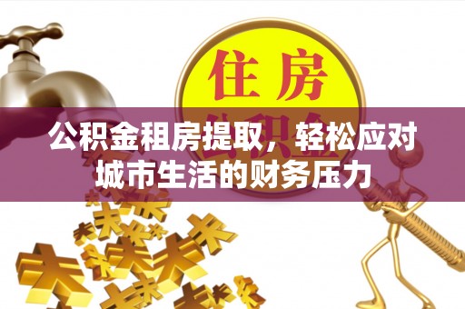 鹰潭公积金租房提取，轻松应对城市生活的财务压力