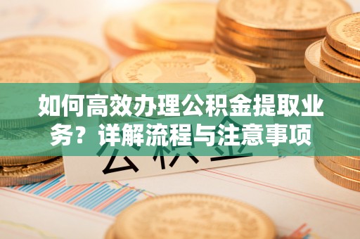 鹰潭如何高效办理公积金提取业务？详解流程与注意事项