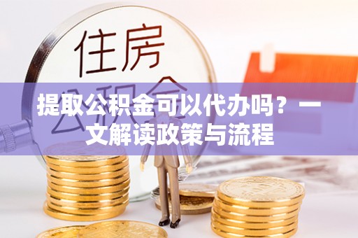 鹰潭提取公积金可以代办吗？一文解读政策与流程