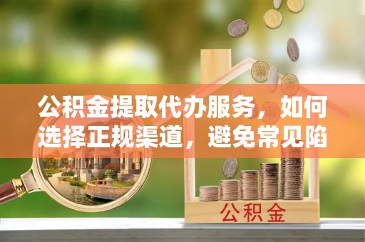 鹰潭公积金提取代办服务，如何选择正规渠道，避免常见陷阱