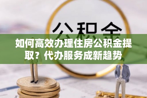 鹰潭如何高效办理住房公积金提取？代办服务成新趋势
