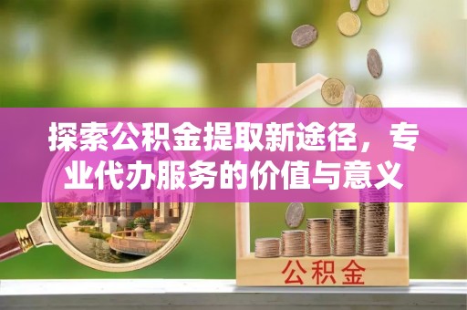 鹰潭探索公积金提取新途径，专业代办服务的价值与意义