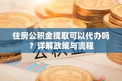 鹰潭住房公积金提取可以代办吗？详解政策与流程