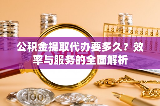 鹰潭公积金提取代办要多久？效率与服务的全面解析