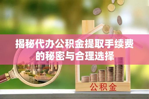 鹰潭揭秘代办公积金提取手续费的秘密与合理选择