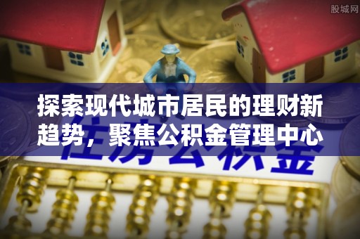 鹰潭探索现代城市居民的理财新趋势，聚焦公积金管理中心的服务创新