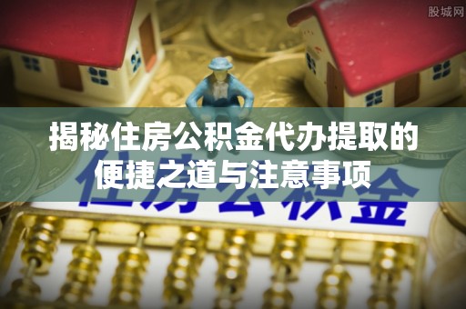 鹰潭揭秘住房公积金代办提取的便捷之道与注意事项