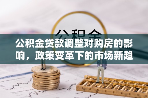 鹰潭公积金贷款调整对购房的影响，政策变革下的市场新趋势