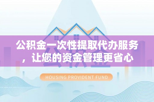 鹰潭公积金一次性提取代办服务，让您的资金管理更省心