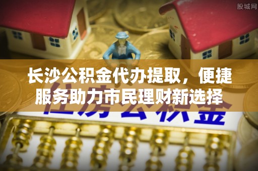 鹰潭长沙公积金代办提取，便捷服务助力市民理财新选择