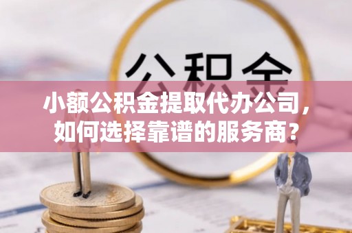 鹰潭小额公积金提取代办公司，如何选择靠谱的服务商？