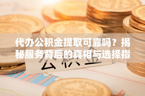 鹰潭代办公积金提取可靠吗？揭秘服务背后的真相与选择指南
