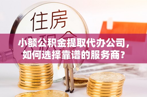 鹰潭小额公积金提取代办公司，如何选择靠谱的服务商？