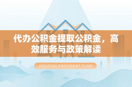 鹰潭代办公积金提取公积金，高效服务与政策解读