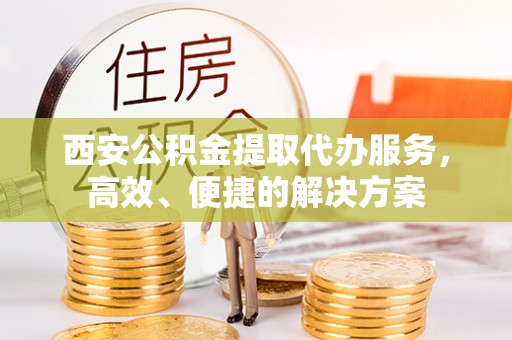 鹰潭西安公积金提取代办服务，高效、便捷的解决方案