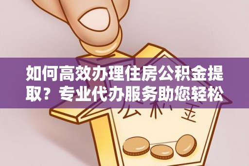 鹰潭如何高效办理住房公积金提取？专业代办服务助您轻松搞定