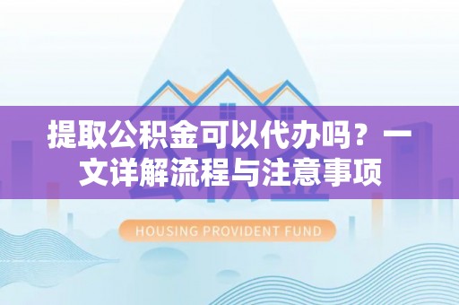 鹰潭提取公积金可以代办吗？一文详解流程与注意事项