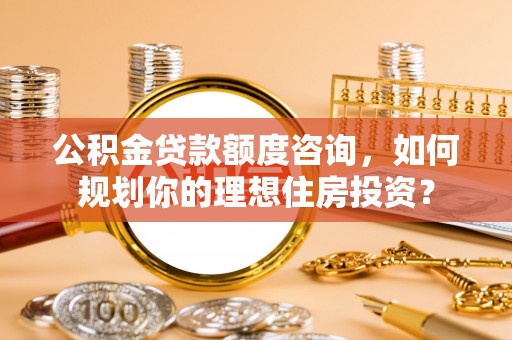 鹰潭公积金贷款额度咨询，如何规划你的理想住房投资？