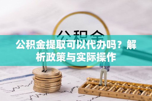鹰潭公积金提取可以代办吗？解析政策与实际操作