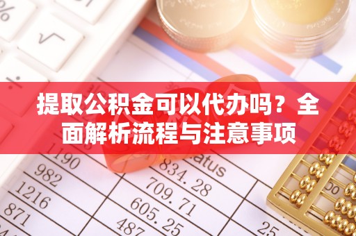 鹰潭提取公积金可以代办吗？全面解析流程与注意事项