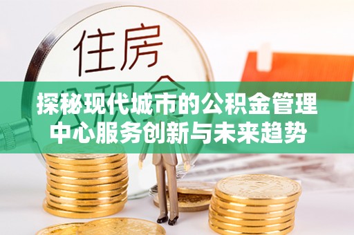 鹰潭探秘现代城市的公积金管理中心服务创新与未来趋势