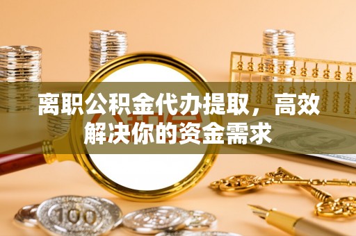 鹰潭离职公积金代办提取，高效解决你的资金需求