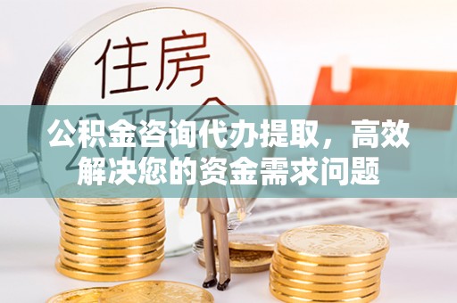 鹰潭公积金咨询代办提取，高效解决您的资金需求问题