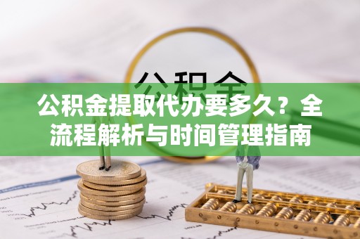 鹰潭公积金提取代办要多久？全流程解析与时间管理指南