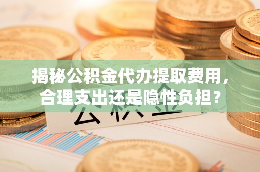 鹰潭揭秘公积金代办提取费用，合理支出还是隐性负担？