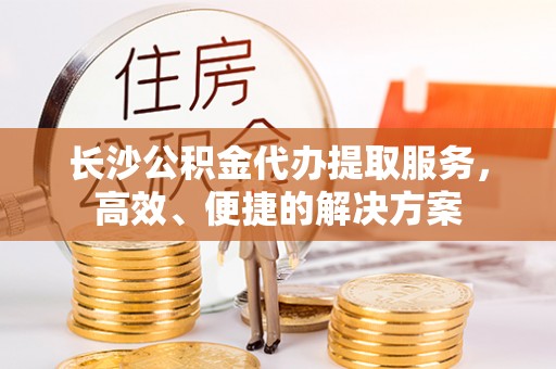 鹰潭长沙公积金代办提取服务，高效、便捷的解决方案