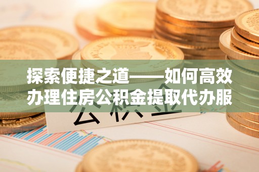 鹰潭探索便捷之道——如何高效办理住房公积金提取代办服务