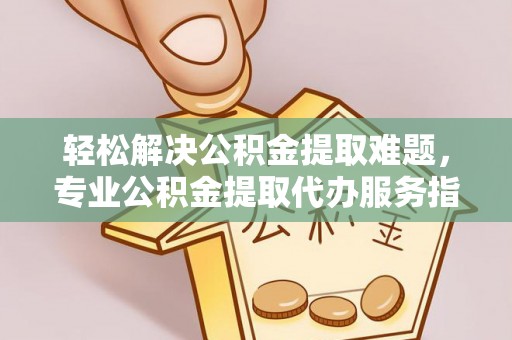 鹰潭轻松解决公积金提取难题，专业公积金提取代办服务指南